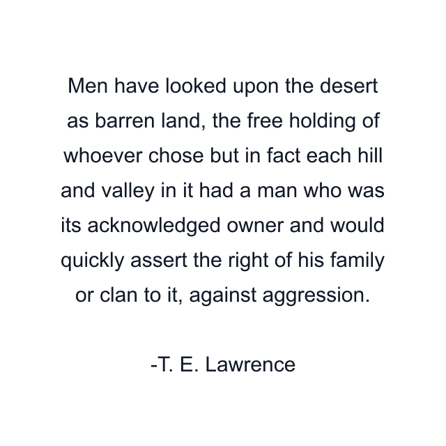 Men have looked upon the desert as barren land, the free holding of whoever chose but in fact each hill and valley in it had a man who was its acknowledged owner and would quickly assert the right of his family or clan to it, against aggression.