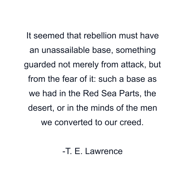 It seemed that rebellion must have an unassailable base, something guarded not merely from attack, but from the fear of it: such a base as we had in the Red Sea Parts, the desert, or in the minds of the men we converted to our creed.