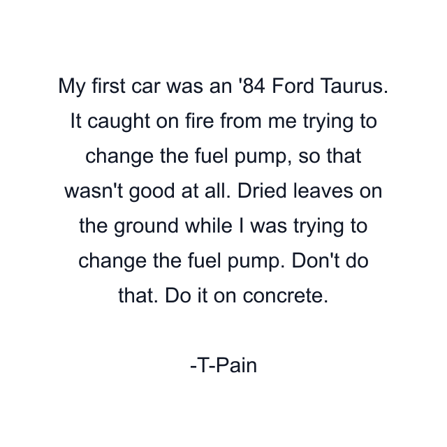 My first car was an '84 Ford Taurus. It caught on fire from me trying to change the fuel pump, so that wasn't good at all. Dried leaves on the ground while I was trying to change the fuel pump. Don't do that. Do it on concrete.