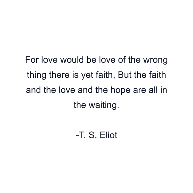 For love would be love of the wrong thing there is yet faith, But the faith and the love and the hope are all in the waiting.