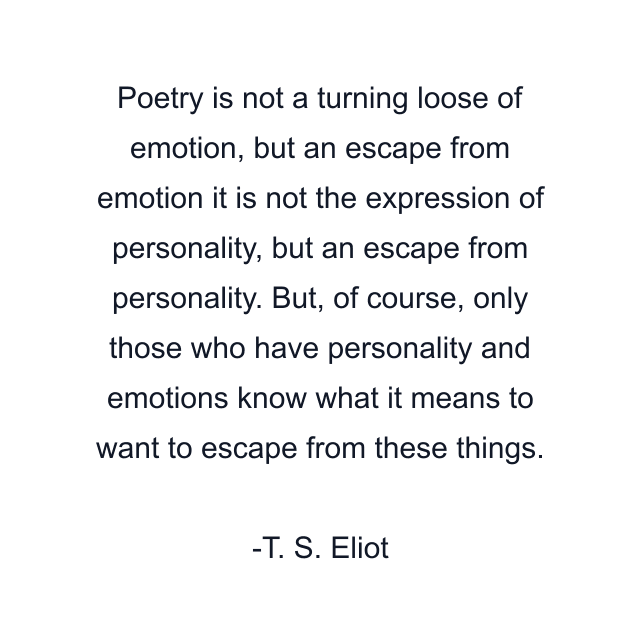 Poetry is not a turning loose of emotion, but an escape from emotion it is not the expression of personality, but an escape from personality. But, of course, only those who have personality and emotions know what it means to want to escape from these things.