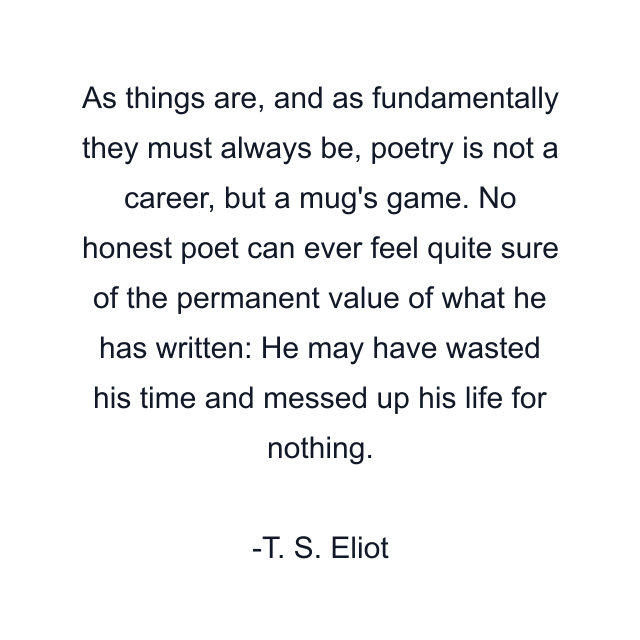 As things are, and as fundamentally they must always be, poetry is not a career, but a mug's game. No honest poet can ever feel quite sure of the permanent value of what he has written: He may have wasted his time and messed up his life for nothing.