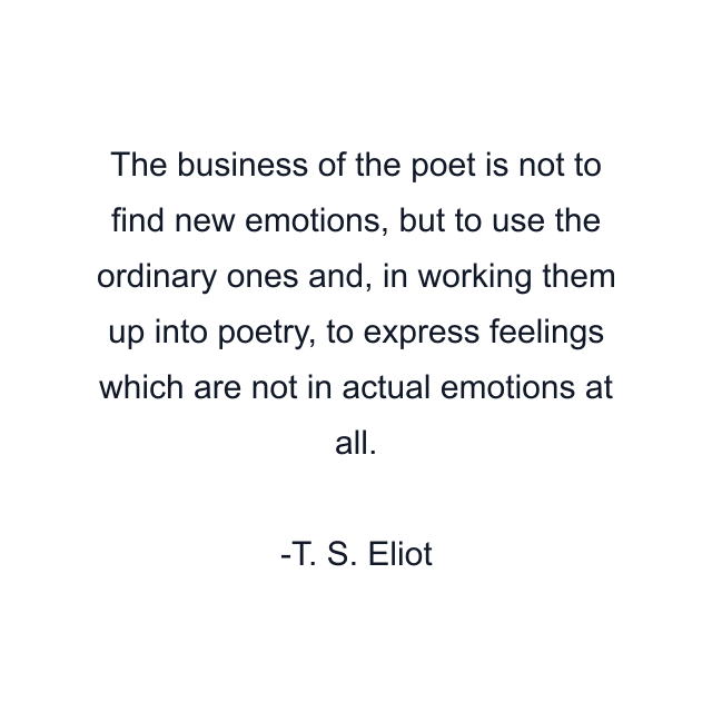 The business of the poet is not to find new emotions, but to use the ordinary ones and, in working them up into poetry, to express feelings which are not in actual emotions at all.