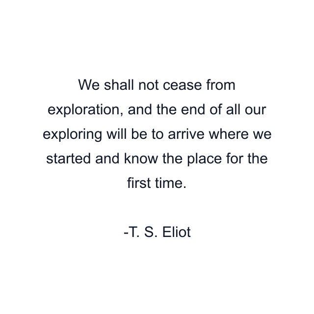 We shall not cease from exploration, and the end of all our exploring will be to arrive where we started and know the place for the first time.