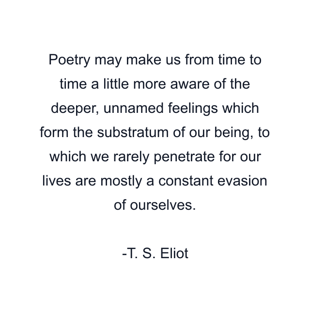 Poetry may make us from time to time a little more aware of the deeper, unnamed feelings which form the substratum of our being, to which we rarely penetrate for our lives are mostly a constant evasion of ourselves.