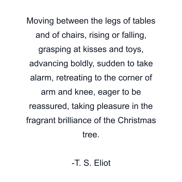 Moving between the legs of tables and of chairs, rising or falling, grasping at kisses and toys, advancing boldly, sudden to take alarm, retreating to the corner of arm and knee, eager to be reassured, taking pleasure in the fragrant brilliance of the Christmas tree.