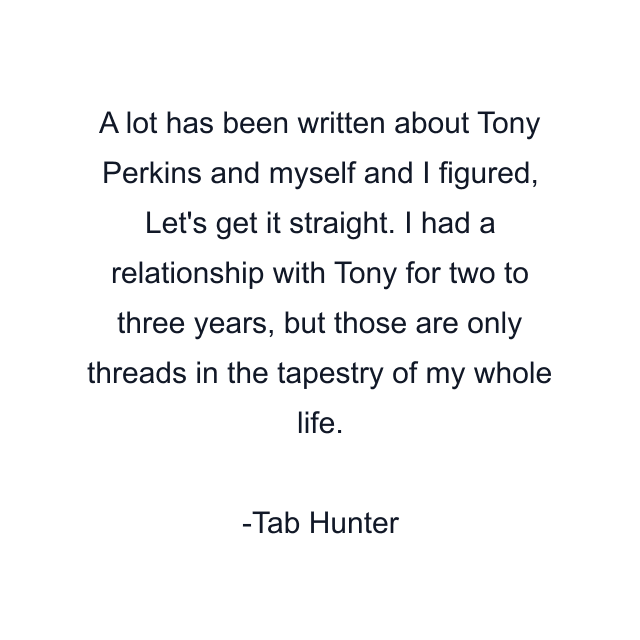 A lot has been written about Tony Perkins and myself and I figured, Let's get it straight. I had a relationship with Tony for two to three years, but those are only threads in the tapestry of my whole life.