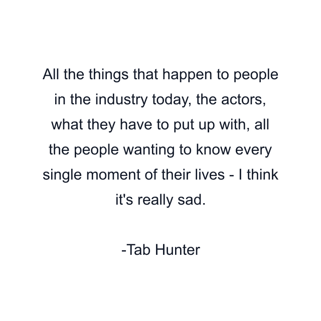 All the things that happen to people in the industry today, the actors, what they have to put up with, all the people wanting to know every single moment of their lives - I think it's really sad.