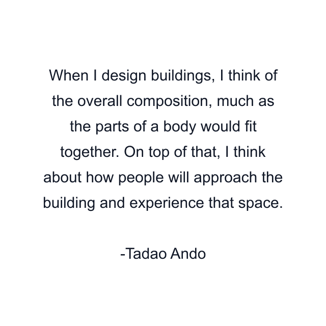 When I design buildings, I think of the overall composition, much as the parts of a body would fit together. On top of that, I think about how people will approach the building and experience that space.