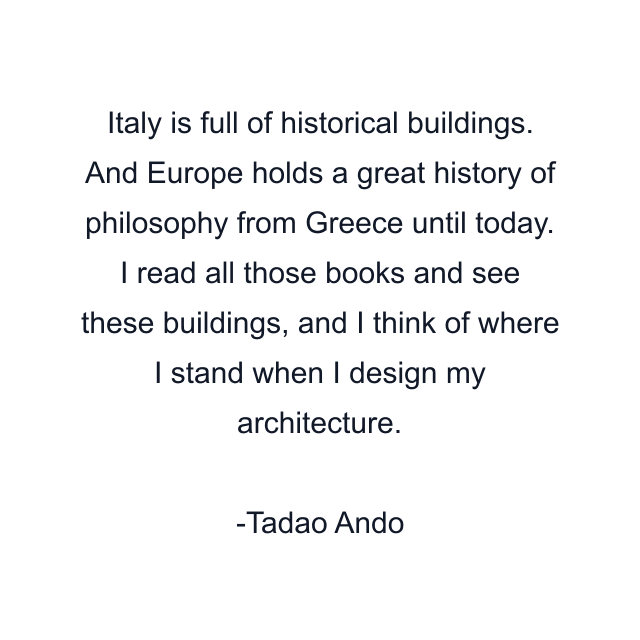 Italy is full of historical buildings. And Europe holds a great history of philosophy from Greece until today. I read all those books and see these buildings, and I think of where I stand when I design my architecture.