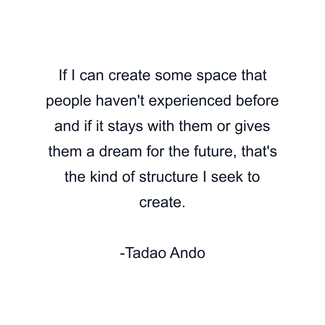 If I can create some space that people haven't experienced before and if it stays with them or gives them a dream for the future, that's the kind of structure I seek to create.