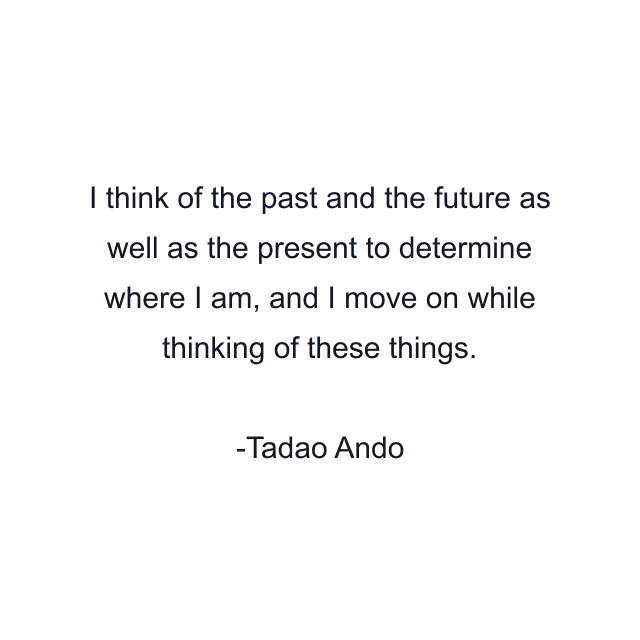 I think of the past and the future as well as the present to determine where I am, and I move on while thinking of these things.