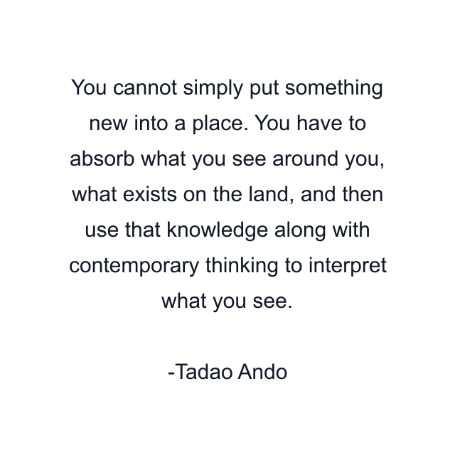 You cannot simply put something new into a place. You have to absorb what you see around you, what exists on the land, and then use that knowledge along with contemporary thinking to interpret what you see.