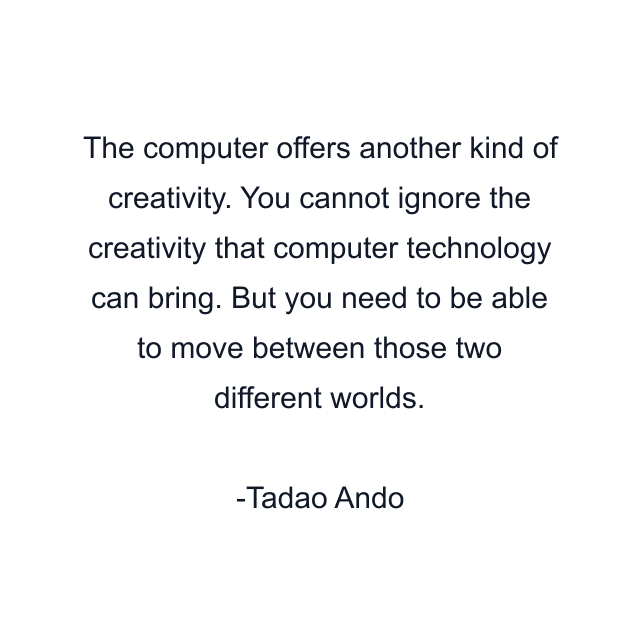 The computer offers another kind of creativity. You cannot ignore the creativity that computer technology can bring. But you need to be able to move between those two different worlds.