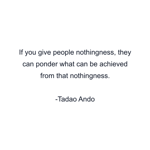 If you give people nothingness, they can ponder what can be achieved from that nothingness.