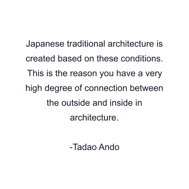 Japanese traditional architecture is created based on these conditions. This is the reason you have a very high degree of connection between the outside and inside in architecture.