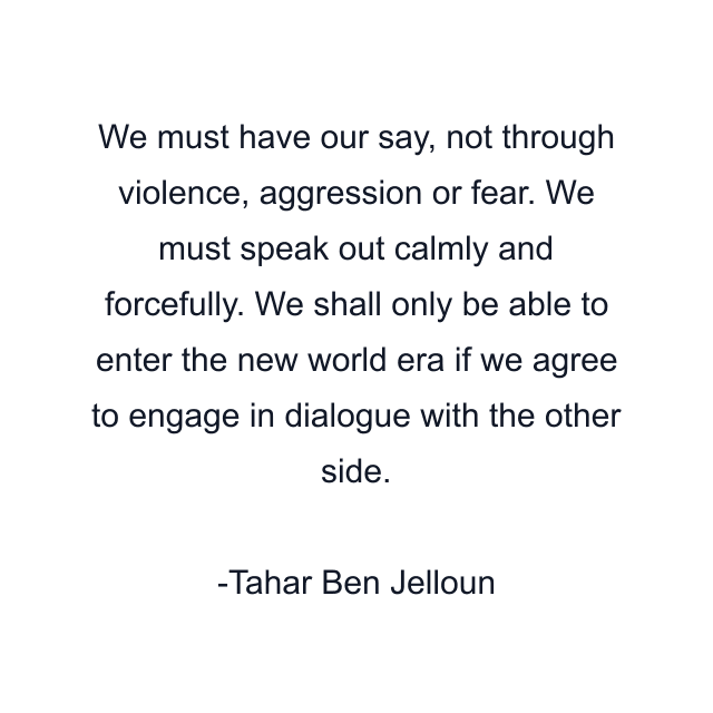 We must have our say, not through violence, aggression or fear. We must speak out calmly and forcefully. We shall only be able to enter the new world era if we agree to engage in dialogue with the other side.