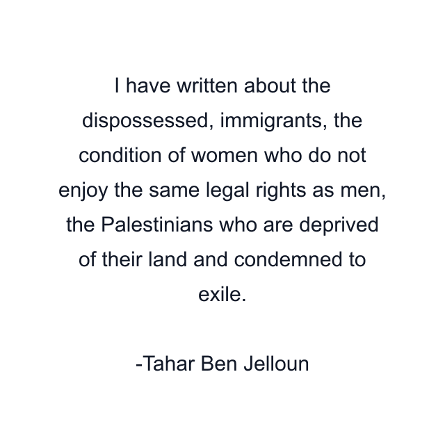 I have written about the dispossessed, immigrants, the condition of women who do not enjoy the same legal rights as men, the Palestinians who are deprived of their land and condemned to exile.