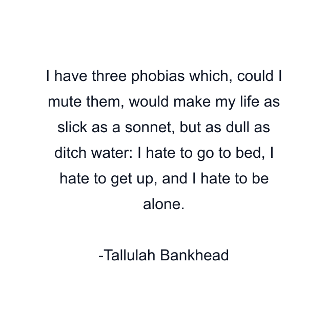 I have three phobias which, could I mute them, would make my life as slick as a sonnet, but as dull as ditch water: I hate to go to bed, I hate to get up, and I hate to be alone.