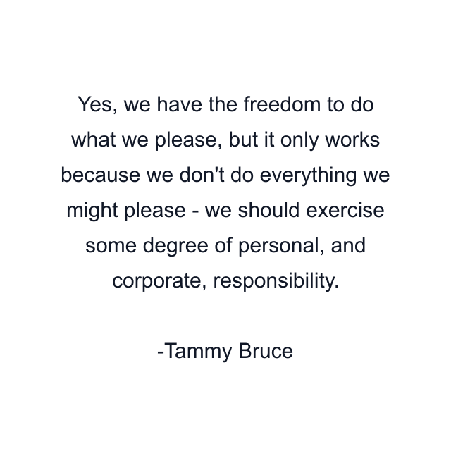 Yes, we have the freedom to do what we please, but it only works because we don't do everything we might please - we should exercise some degree of personal, and corporate, responsibility.