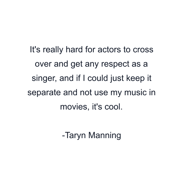 It's really hard for actors to cross over and get any respect as a singer, and if I could just keep it separate and not use my music in movies, it's cool.