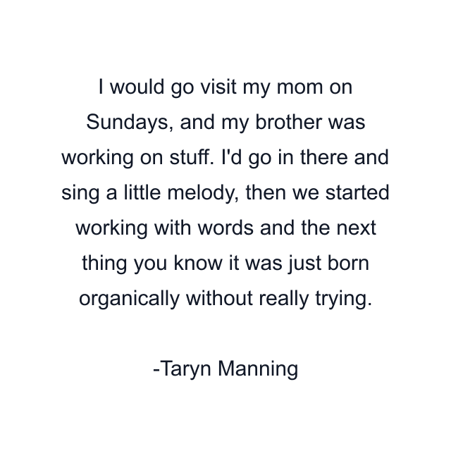 I would go visit my mom on Sundays, and my brother was working on stuff. I'd go in there and sing a little melody, then we started working with words and the next thing you know it was just born organically without really trying.