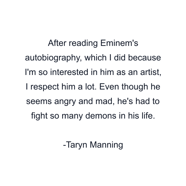 After reading Eminem's autobiography, which I did because I'm so interested in him as an artist, I respect him a lot. Even though he seems angry and mad, he's had to fight so many demons in his life.