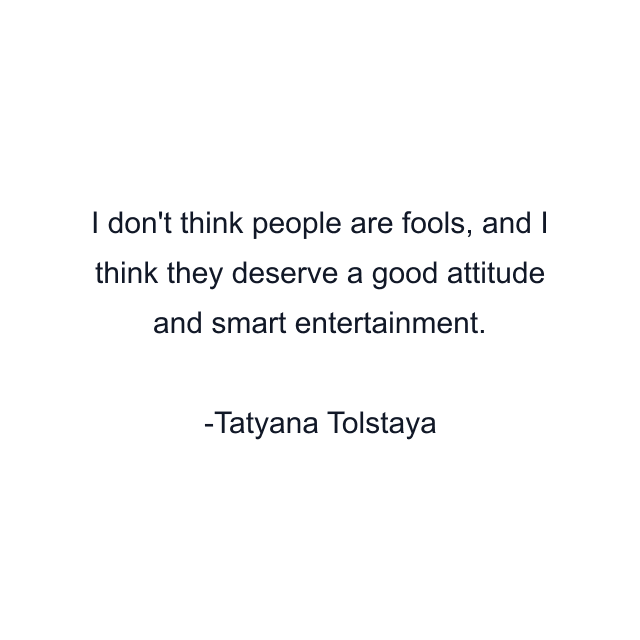 I don't think people are fools, and I think they deserve a good attitude and smart entertainment.