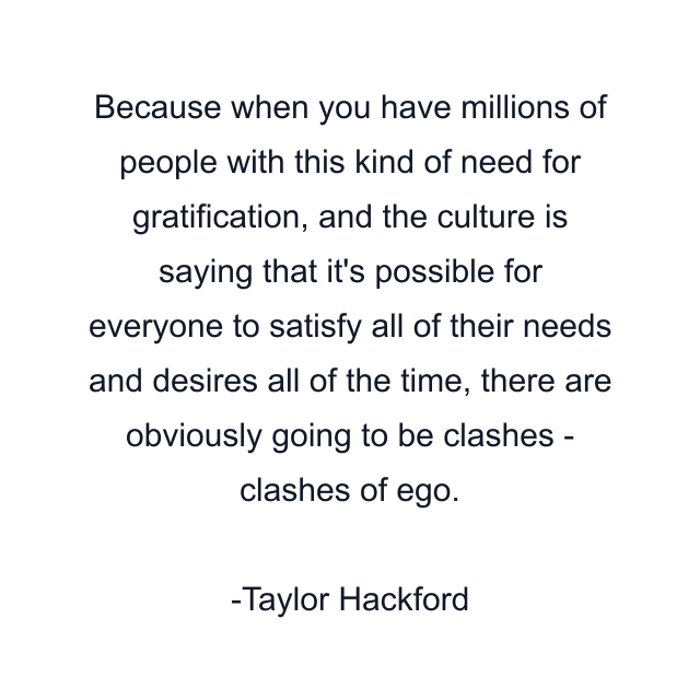 Because when you have millions of people with this kind of need for gratification, and the culture is saying that it's possible for everyone to satisfy all of their needs and desires all of the time, there are obviously going to be clashes - clashes of ego.