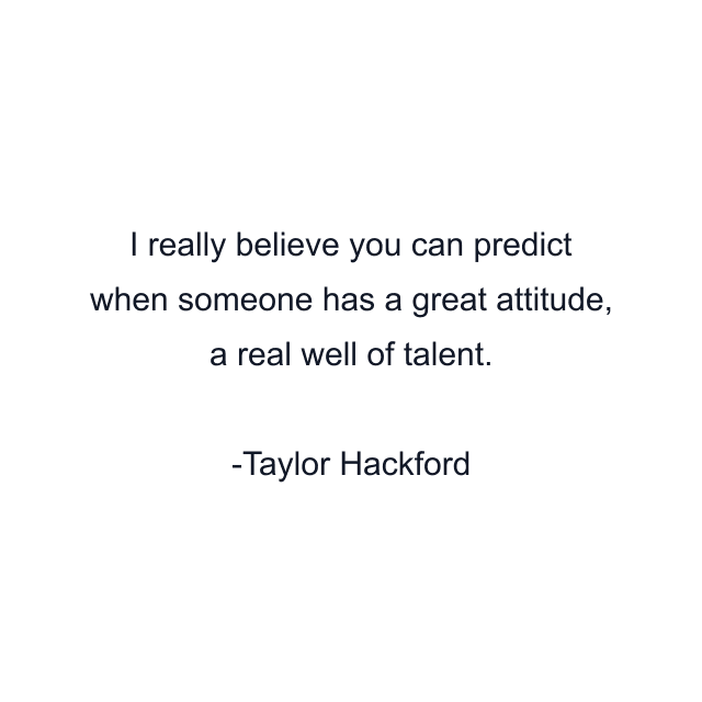 I really believe you can predict when someone has a great attitude, a real well of talent.