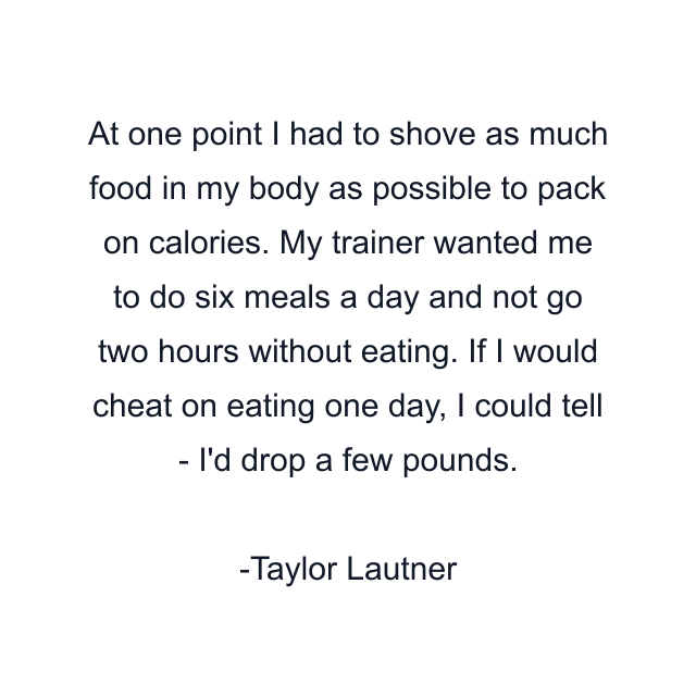 At one point I had to shove as much food in my body as possible to pack on calories. My trainer wanted me to do six meals a day and not go two hours without eating. If I would cheat on eating one day, I could tell - I'd drop a few pounds.