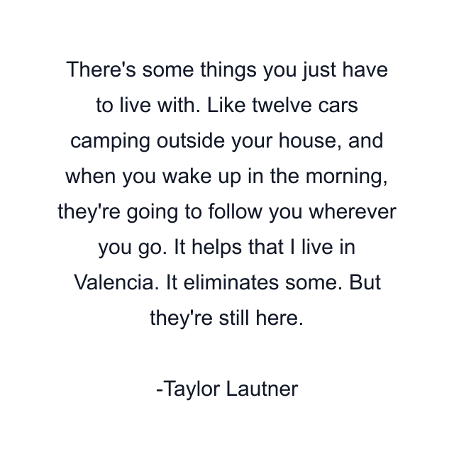 There's some things you just have to live with. Like twelve cars camping outside your house, and when you wake up in the morning, they're going to follow you wherever you go. It helps that I live in Valencia. It eliminates some. But they're still here.