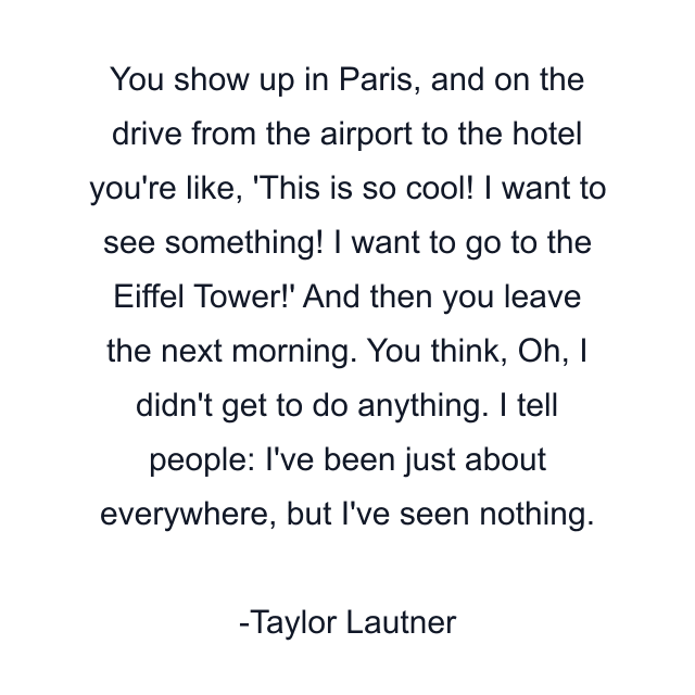 You show up in Paris, and on the drive from the airport to the hotel you're like, 'This is so cool! I want to see something! I want to go to the Eiffel Tower!' And then you leave the next morning. You think, Oh, I didn't get to do anything. I tell people: I've been just about everywhere, but I've seen nothing.