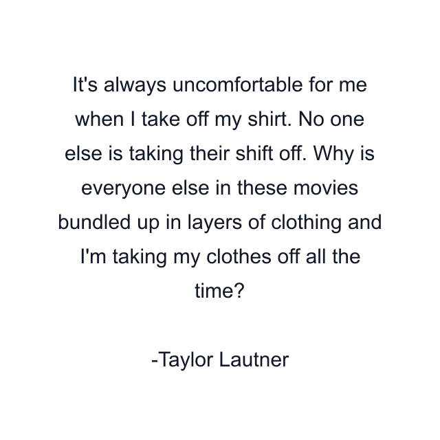 It's always uncomfortable for me when I take off my shirt. No one else is taking their shift off. Why is everyone else in these movies bundled up in layers of clothing and I'm taking my clothes off all the time?