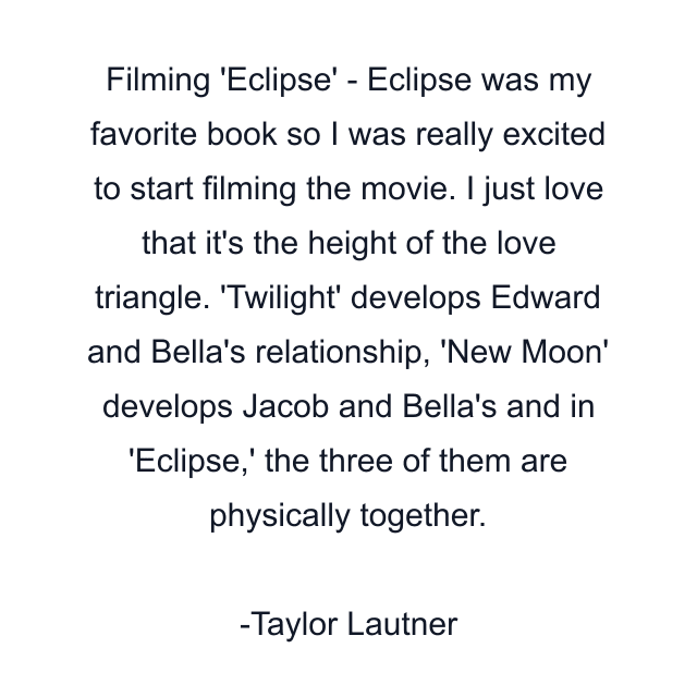 Filming 'Eclipse' - Eclipse was my favorite book so I was really excited to start filming the movie. I just love that it's the height of the love triangle. 'Twilight' develops Edward and Bella's relationship, 'New Moon' develops Jacob and Bella's and in 'Eclipse,' the three of them are physically together.