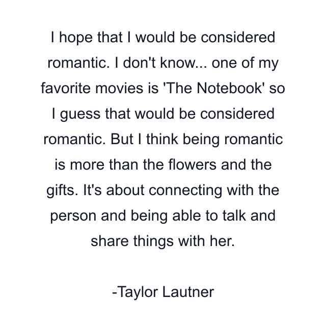 I hope that I would be considered romantic. I don't know... one of my favorite movies is 'The Notebook' so I guess that would be considered romantic. But I think being romantic is more than the flowers and the gifts. It's about connecting with the person and being able to talk and share things with her.