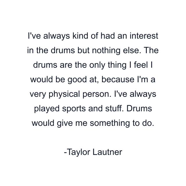 I've always kind of had an interest in the drums but nothing else. The drums are the only thing I feel I would be good at, because I'm a very physical person. I've always played sports and stuff. Drums would give me something to do.