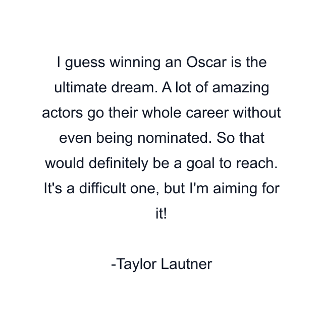 I guess winning an Oscar is the ultimate dream. A lot of amazing actors go their whole career without even being nominated. So that would definitely be a goal to reach. It's a difficult one, but I'm aiming for it!