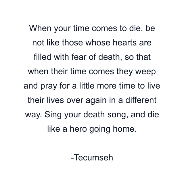 When your time comes to die, be not like those whose hearts are filled with fear of death, so that when their time comes they weep and pray for a little more time to live their lives over again in a different way. Sing your death song, and die like a hero going home.