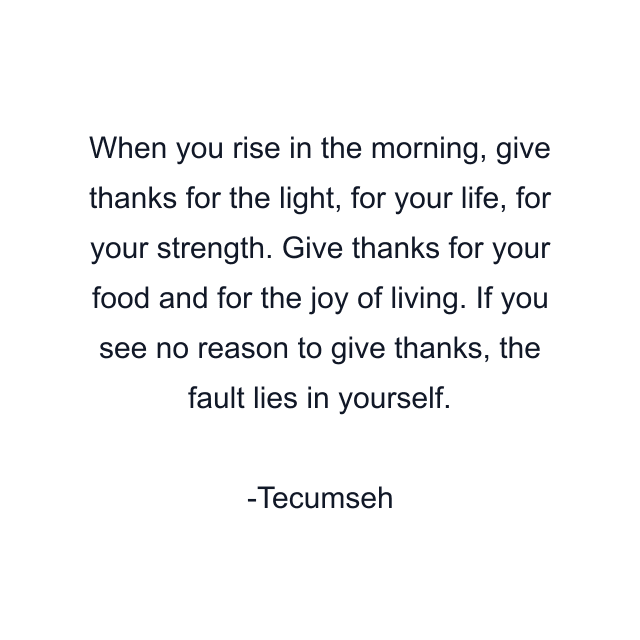 When you rise in the morning, give thanks for the light, for your life, for your strength. Give thanks for your food and for the joy of living. If you see no reason to give thanks, the fault lies in yourself.