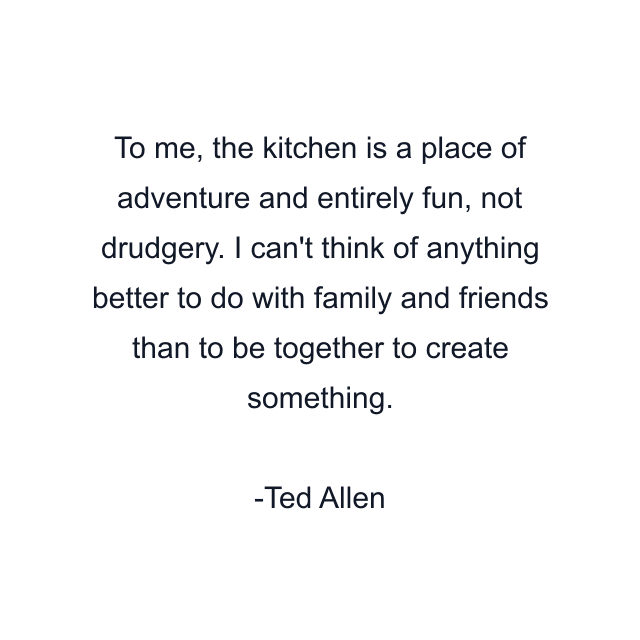 To me, the kitchen is a place of adventure and entirely fun, not drudgery. I can't think of anything better to do with family and friends than to be together to create something.