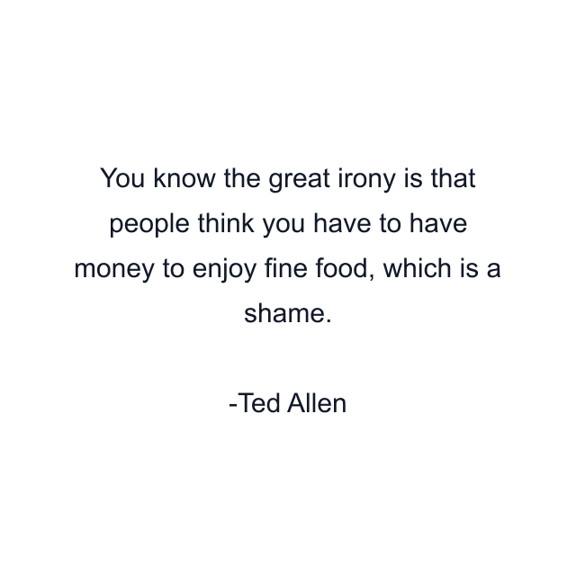 You know the great irony is that people think you have to have money to enjoy fine food, which is a shame.