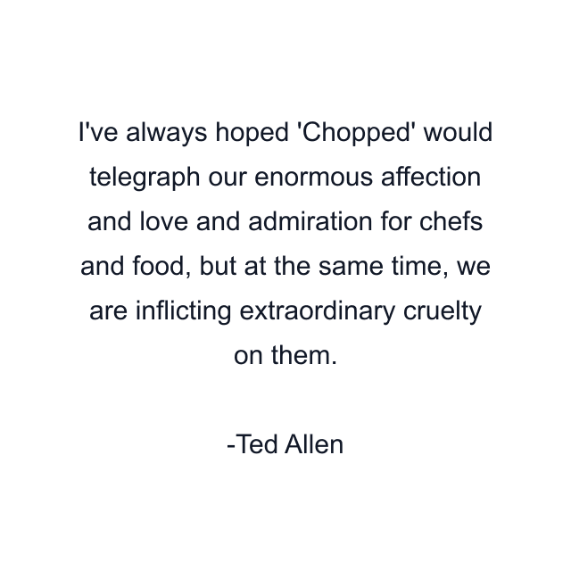 I've always hoped 'Chopped' would telegraph our enormous affection and love and admiration for chefs and food, but at the same time, we are inflicting extraordinary cruelty on them.