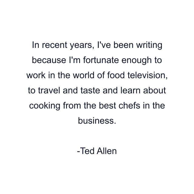 In recent years, I've been writing because I'm fortunate enough to work in the world of food television, to travel and taste and learn about cooking from the best chefs in the business.