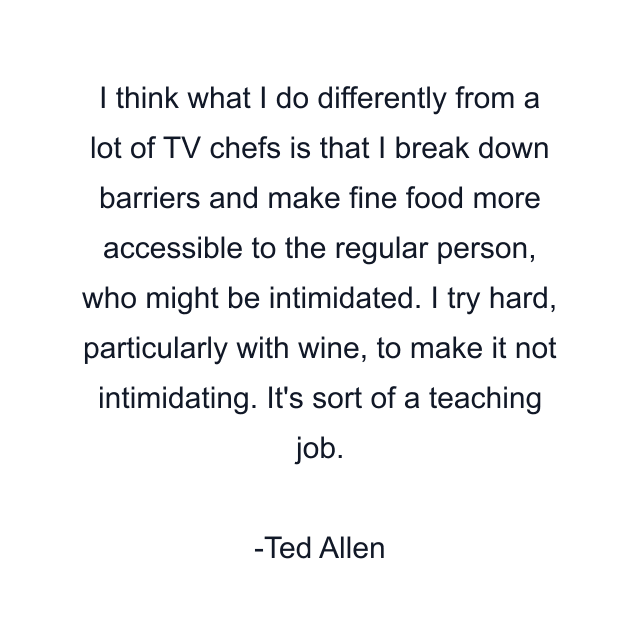 I think what I do differently from a lot of TV chefs is that I break down barriers and make fine food more accessible to the regular person, who might be intimidated. I try hard, particularly with wine, to make it not intimidating. It's sort of a teaching job.