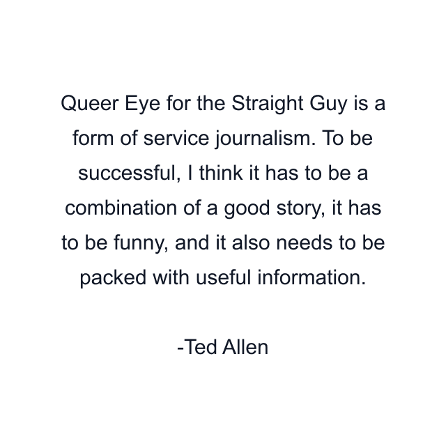 Queer Eye for the Straight Guy is a form of service journalism. To be successful, I think it has to be a combination of a good story, it has to be funny, and it also needs to be packed with useful information.