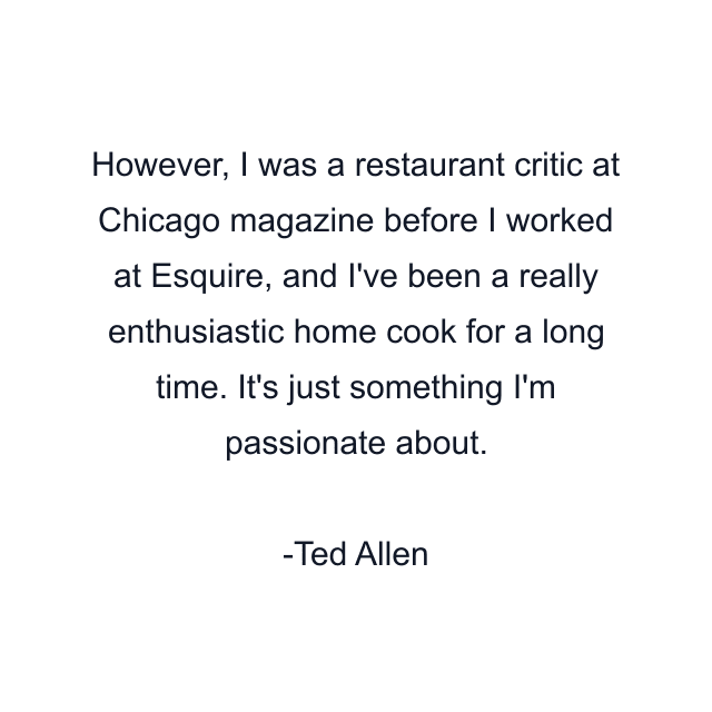 However, I was a restaurant critic at Chicago magazine before I worked at Esquire, and I've been a really enthusiastic home cook for a long time. It's just something I'm passionate about.