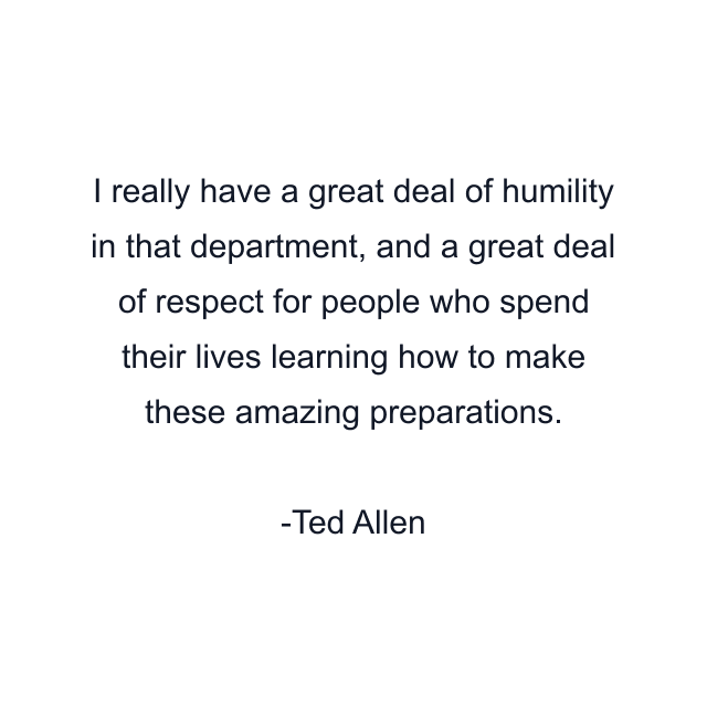 I really have a great deal of humility in that department, and a great deal of respect for people who spend their lives learning how to make these amazing preparations.