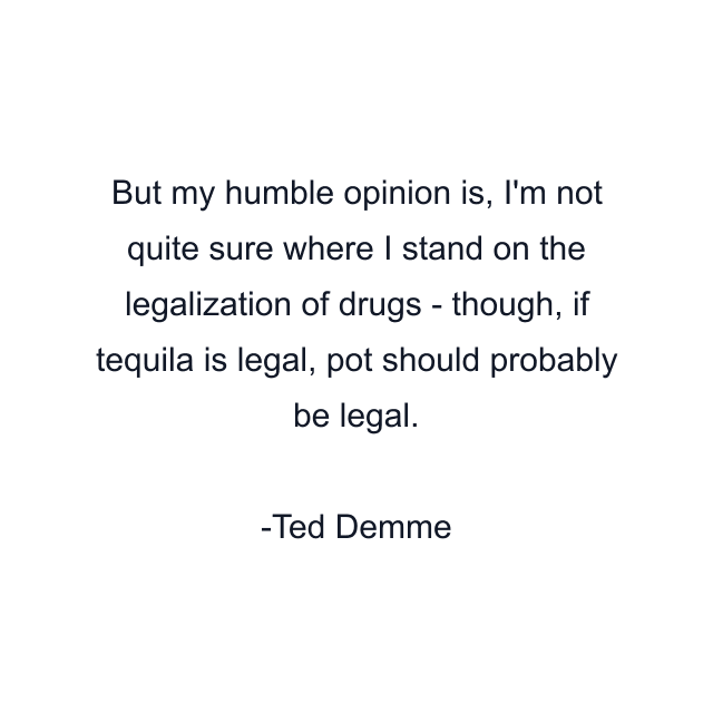 But my humble opinion is, I'm not quite sure where I stand on the legalization of drugs - though, if tequila is legal, pot should probably be legal.