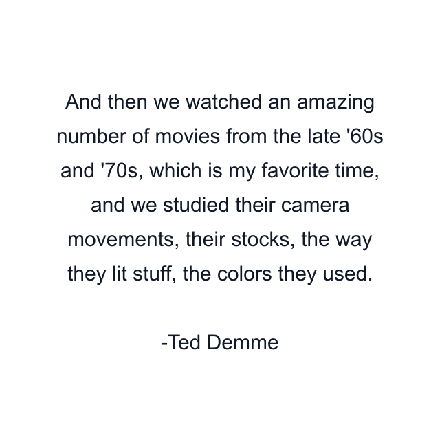 And then we watched an amazing number of movies from the late '60s and '70s, which is my favorite time, and we studied their camera movements, their stocks, the way they lit stuff, the colors they used.